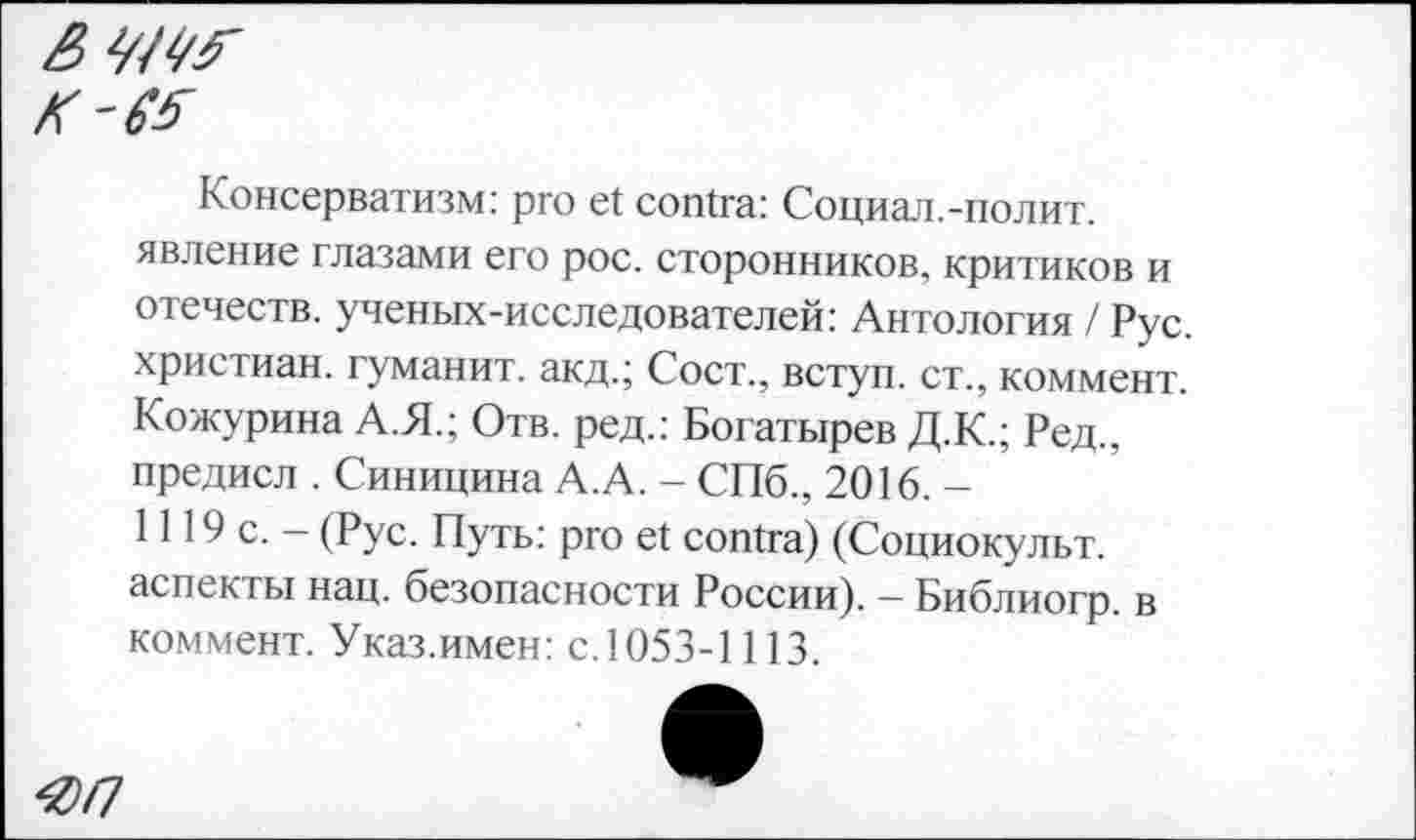 ﻿
Консерватизм: pro et contra: Социал.-полит, явление глазами его рос. сторонников, критиков и отечеств, ученых-исследователей: Антология / Рус. христиан, гуманит. акд.; Сост., вступ. ст., коммент. Кожурина А.Я.; Отв. ред.: Богатырев Д.К.; Ред., предисл . Синицина А.А. - СПб., 2016.— 1119 с. — (Рус. Путь: pro et contra) (Социокульт, аспекты нац. безопасности России). - Библиогр. в коммент. Указ.имен: с.1053-1113.
<оп